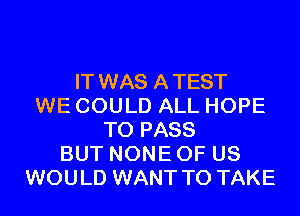 IT WAS ATEST
WE COULD ALL HOPE
TO PASS
BUT NONE OF US
WOULD WANT TO TAKE