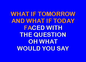 WHAT IF TOMORROW
AND WHAT IF TODAY
FACED WITH
THE QUESTION
OH WHAT
WOULD YOU SAY