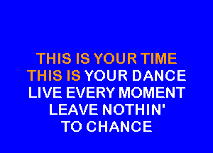 THIS IS YOUR TIME
THIS IS YOUR DANCE
LIVE EVERY MOMENT

LEAVE NOTHIN'
TO CHANGE