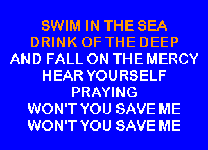 SWIM IN THE SEA
DRINK OF THE DEEP
AND FALL ON THE MERCY
HEAR YOURSELF
PRAYING
WON'T YOU SAVE ME
WON'T YOU SAVE ME