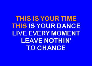 THIS IS YOUR TIME
THIS IS YOUR DANCE
LIVE EVERY MOMENT

LEAVE NOTHIN'
TO CHANGE