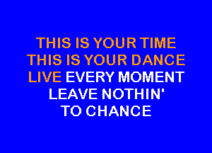 THIS IS YOUR TIME
THIS IS YOUR DANCE
LIVE EVERY MOMENT

LEAVE NOTHIN'
TO CHANGE