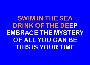 SWIM IN THE SEA
DRINK OF THE DEEP
EMBRACETHE MYSTERY
OF ALL YOU CAN BE
THIS IS YOUR TIME