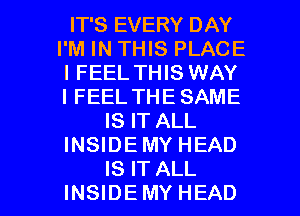 IT'S EVERY DAY
I'M IN THIS PLACE
IFEEL THIS WAY
IFEEL THE SAME
IS IT ALL
INSIDEMY HEAD

IS IT ALL
INSIDEMY HEAD l