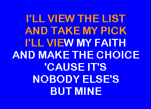 I'LL VIEW THE LIST
AND TAKE MY PICK
I'LL VIEW MY FAITH
AND MAKE THE CHOICE
'CAUSE IT'S
NOBODY ELSE'S

BUT MINE l