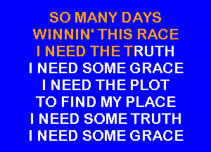 SO MANY DAYS
WINNIN'THIS RACE
I NEED THETRUTH

I NEED SOME GRACE
I NEED THE PLOT
TO FIND MY PLACE
I NEED SOMETRUTH
I NEED SOME GRACE