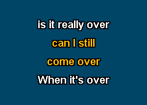 is it really over

can I still
come over

When it's over