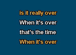 is it really over

When it's over
that's the time

When it's over