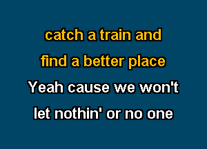catch a train and

find a better place

Yeah cause we won't

let nothin' or no one