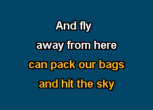 And fly

away from here

can pack our bags
and hit the sky