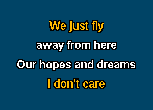 We just fly

away from here

Our hopes and dreams

I don't care
