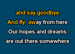 and say goodbye
And fly away from here
Our hopes and dreams

are out there somewhere