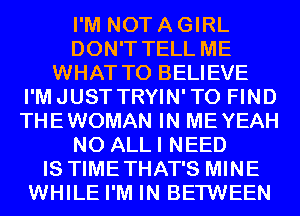 I'M NOT A GIRL
DON'T TELL ME
WHAT TO BELIEVE
I'MJUST TRYIN'TO FIND
THEWOMAN IN MEYEAH
N0 ALLI NEED
IS TIMETHAT'S MINE
WHILE I'M IN BETWEEN