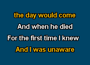 the day would come

And when he died
For the first time I knew

And I was unaware