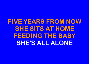 FIVE YEARS FROM NOW
SHE SITS AT HOME
FEEDING THE BABY
SHE'S ALL ALONE