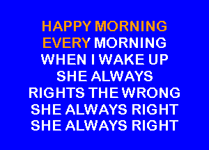 HAPPY MORNING
EVERY MORNING
WHEN I WAKE UP
SHEALWAYS
RIGHTS THEWRONG

SHE ALWAYS RIGHT
SHE ALWAYS RIGHT