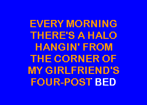 EVERY MORNING
THERE'S A HALO
HANGIN' FROM
THE CORNER OF
MY GIRLFRIEND'S

FOUR-POST BED l