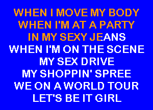 WHEN I MOVE MY BODY
WHEN I'M AT A PARTY
IN MY SEXYJEANS
WHEN I'M ON THE SCENE
MY SEX DRIVE
MY SHOPPIN' SPREE
WE 0N AWORLD TOUR
LET'S BE ITGIRL