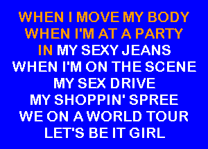 WHEN I MOVE MY BODY
WHEN I'M AT A PARTY
IN MY SEXYJEANS
WHEN I'M ON THE SCENE
MY SEX DRIVE
MY SHOPPIN' SPREE
WE 0N AWORLD TOUR
LET'S BE ITGIRL