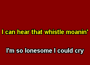I can hear that whistle moanin'

I'm so lonesome I could cry