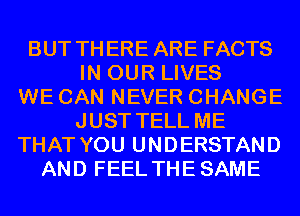 BUT THERE ARE FACTS
IN OUR LIVES
WE CAN NEVER CHANGE
JUST TELL ME
THAT YOU UNDERSTAND
AND FEEL THESAME