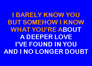 I BARELY KNOW YOU
BUT SOMEHOW I KNOW
WHAT YOU'RE ABOUT
A DEEPER LOVE
I'VE FOUND IN YOU
AND I NO LONGER DOUBT