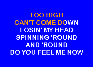 T00 HIGH
CAN'T COME DOWN
LOSIN' MY HEAD
SPINNING 'ROUND
AND 'ROUND
DO YOU FEEL ME NOW