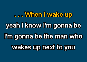 . . . When I wake up
yeah I know I'm gonna be

I'm gonna be the man who

wakes up next to you