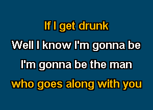 Ifl get drunk
Well I know I'm gonna be

I'm gonna be the man

who goes along with you