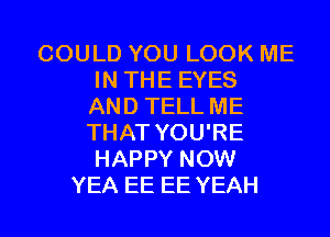 COULD YOU LOOK ME
IN THE EYES
AND TELL ME
THAT YOU'RE
HAPPY NOW

YEA EE EE YEAH