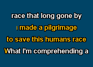 race that long gone by
I made a pilgrimage
to save this humans race

What I'm comprehending a