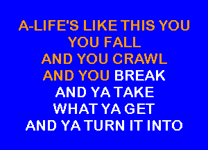 A-LIFE'S LIKETHIS YOU
YOU FALL
AND YOU CRAWL
AND YOU BREAK
AND YA TAKE
WHAT YAGET
AND YATURN IT INTO