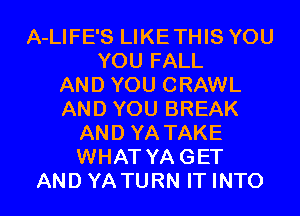 A-LIFE'S LIKETHIS YOU
YOU FALL
AND YOU CRAWL
AND YOU BREAK
AND YA TAKE
WHAT YAGET
AND YATURN IT INTO