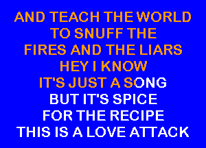 AND TEACH THEWORLD
T0 SNUFF THE
FIRES AND THE LIARS
HEYI KNOW
IT'S JUST A SONG
BUT IT'S SPICE
FOR THE RECIPE
THIS IS A LOVE ATTACK