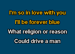 I'm so in love with you

I'll be forever blue
What religion or reason

Could drive a man