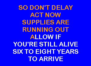 SO DON'T DELAY
ACT NOW
SUPPLIES ARE
RUNNING OUT
ALLOW IF
YOU'RE STILL ALIVE
SIX TO EIGHT YEARS
TO ARRIVE
