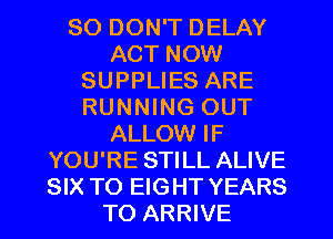 SO DON'T DELAY
ACT NOW
SUPPLIES ARE
RUNNING OUT
ALLOW IF
YOU'RE STILL ALIVE
SIX TO EIGHT YEARS
TO ARRIVE