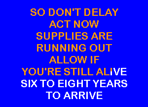 SO DON'T DELAY
ACT NOW
SUPPLIES ARE
RUNNING OUT
ALLOW IF
YOU'RE STILL ALIVE
SIX TO EIGHT YEARS
TO ARRIVE