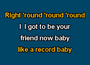 Right 'round 'round 'round
I I got to be your

friend now baby

like a record baby