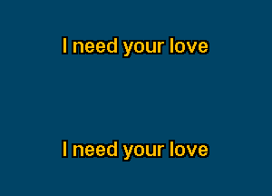 I need your love

I need your love