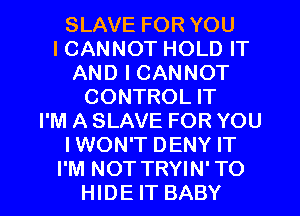 SLAVE FOR YOU
ICANNOT HOLD IT
AND I CANNOT
CONTROL IT
I'M A SLAVE FOR YOU
IWON'T DENY IT

I'M NOT TRYIN' TO
HIDE IT BABY I