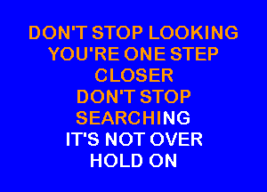 DON'T STOP LOOKING
YOU'RE ONESTEP
CLOSER
DON'T STOP
SEARCHING
IT'S NOT OVER
HOLD 0N