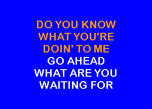 DO YOU KNOW
WHAT YOU'RE
DOIN' TO ME

GO AHEAD
WHAT ARE YOU
WAITING FOR