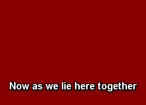 Now as we lie here together