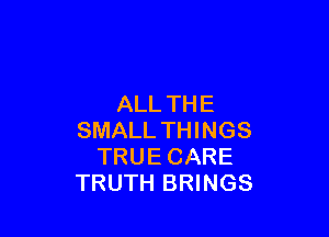ALL TH E

SMALL THINGS
TRUE CARE
TRUTH BRINGS
