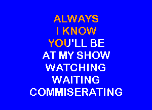 ALWAYS
I KNOW
YOU'LL BE

AT MY SHOW
WATCHING
WAITING
COMMISERATING