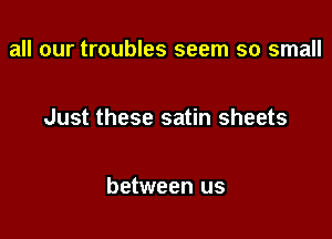 all our troubles seem so small

Just these satin sheets

between us