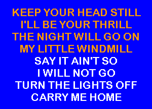 KEEP YOUR HEAD STILL
I'LL BEYOURTHRILL
THE NIGHTWILL GO ON
MY LITI'LEWINDMILL
SAY IT AIN'T SO
IWILL NOT GO
TURN THE LIGHTS OFF
CARRY ME HOME