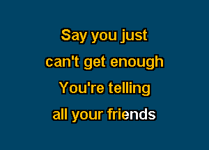 Say you just

can't get enough

You're telling

all your friends