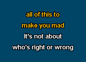 all of this to
make you mad

It's not about

who's right or wrong